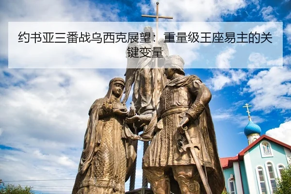 约书亚三番战乌西克展望：重量级王座易主的关键变量